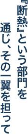 『断熱』という部門を通じ、その一翼を担って