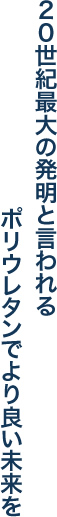 ２０世紀最大の発明と言われるポリウレタンでより良い未来を